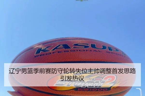 辽宁男篮季前赛防守轮转失位主帅调整首发思路引发热议
